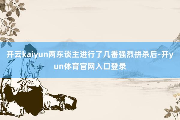 开云kaiyun两东谈主进行了几番强烈拼杀后-开yun体育官网入口登录
