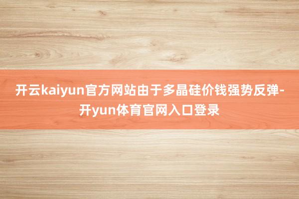 开云kaiyun官方网站由于多晶硅价钱强势反弹-开yun体育官网入口登录