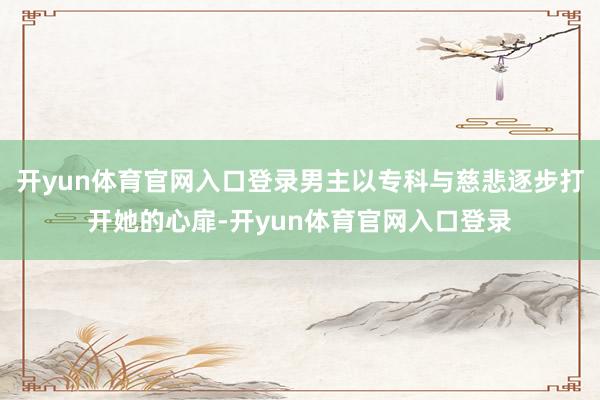 开yun体育官网入口登录男主以专科与慈悲逐步打开她的心扉-开yun体育官网入口登录