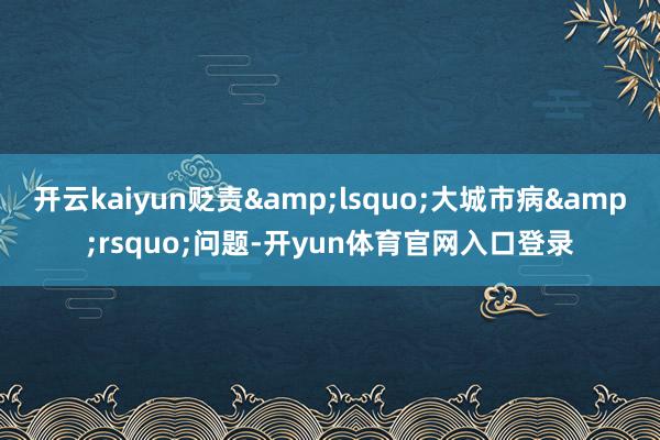 开云kaiyun贬责‘大城市病’问题-开yun体育官网入口登录