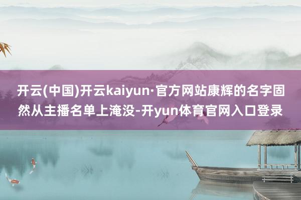 开云(中国)开云kaiyun·官方网站康辉的名字固然从主播名单上淹没-开yun体育官网入口登录