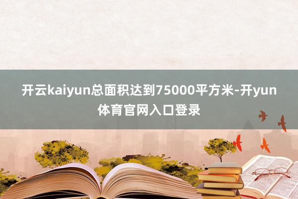 开云kaiyun总面积达到75000平方米-开yun体育官网入口登录