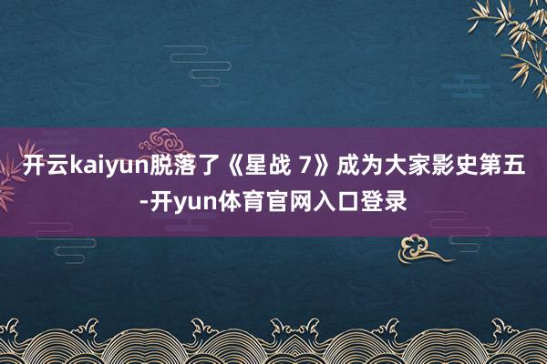 开云kaiyun脱落了《星战 7》成为大家影史第五-开yun体育官网入口登录