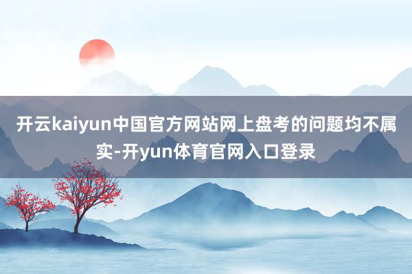 开云kaiyun中国官方网站网上盘考的问题均不属实-开yun体育官网入口登录