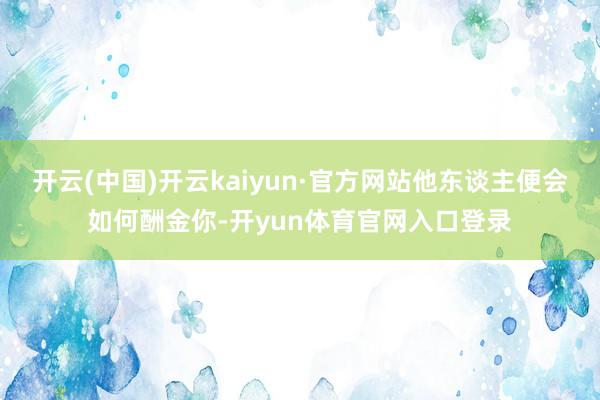 开云(中国)开云kaiyun·官方网站他东谈主便会如何酬金你-开yun体育官网入口登录