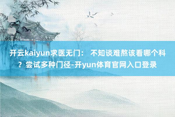 开云kaiyun求医无门: 不知谈难熬该看哪个科?尝试多种门径-开yun体育官网入口登录