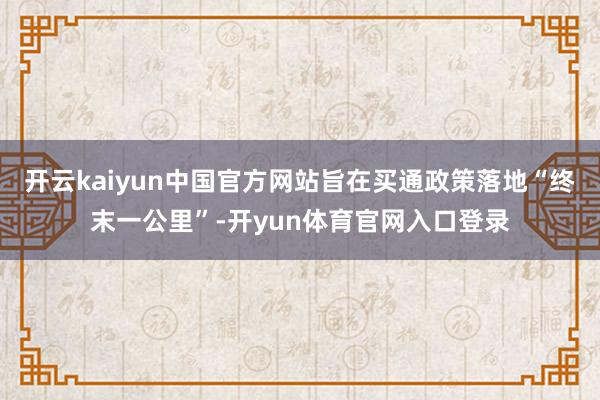 开云kaiyun中国官方网站旨在买通政策落地“终末一公里”-开yun体育官网入口登录