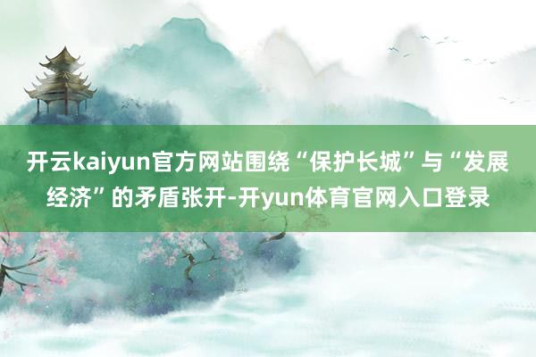 开云kaiyun官方网站围绕“保护长城”与“发展经济”的矛盾张开-开yun体育官网入口登录