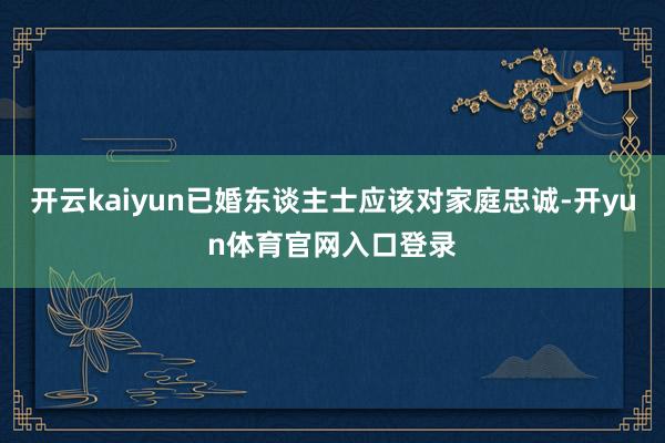 开云kaiyun已婚东谈主士应该对家庭忠诚-开yun体育官网入口登录