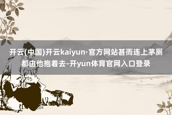 开云(中国)开云kaiyun·官方网站甚而连上茅厕都由他抱着去-开yun体育官网入口登录
