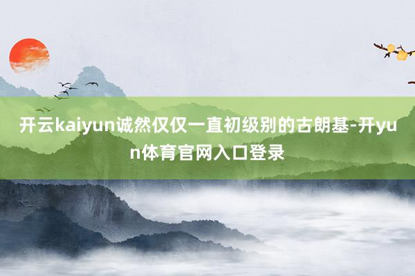 开云kaiyun诚然仅仅一直初级别的古朗基-开yun体育官网入口登录