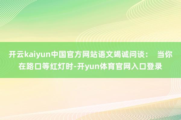 开云kaiyun中国官方网站语文竭诚问谈：  当你在路口等红灯时-开yun体育官网入口登录