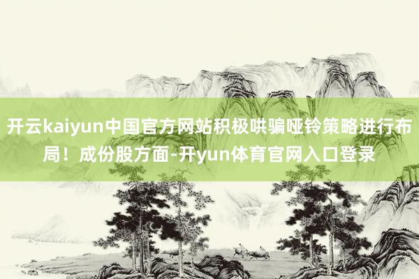 开云kaiyun中国官方网站积极哄骗哑铃策略进行布局! 成份股方面-开yun体育官网入口登录