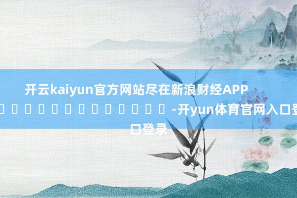开云kaiyun官方网站尽在新浪财经APP            													-开yun体育官网入口登录
