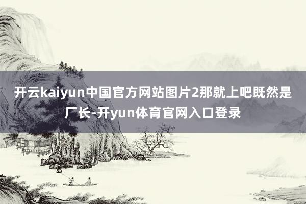 开云kaiyun中国官方网站图片2那就上吧既然是厂长-开yun体育官网入口登录