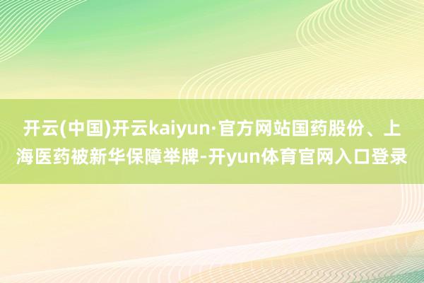 开云(中国)开云kaiyun·官方网站国药股份、上海医药被新华保障举牌-开yun体育官网入口登录