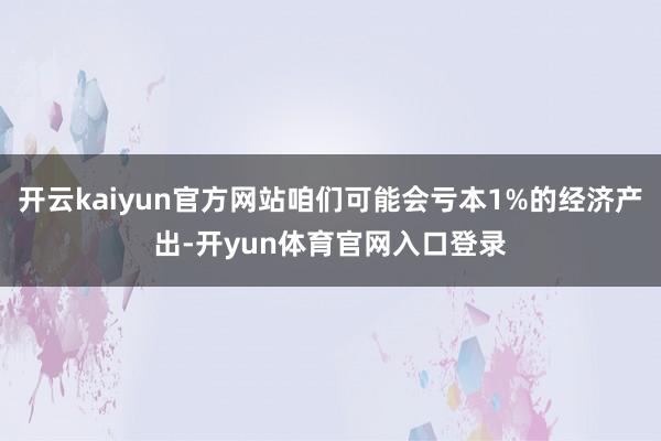 开云kaiyun官方网站咱们可能会亏本1%的经济产出-开yun体育官网入口登录