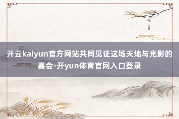 开云kaiyun官方网站共同见证这场天地与光影的嘉会-开yun体育官网入口登录