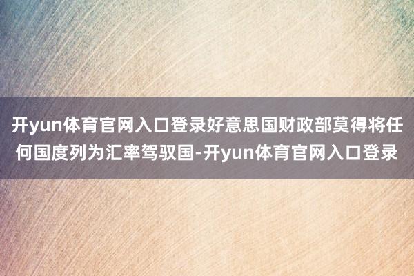 开yun体育官网入口登录好意思国财政部莫得将任何国度列为汇率驾驭国-开yun体育官网入口登录