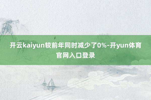 开云kaiyun较前年同时减少了0%-开yun体育官网入口登录