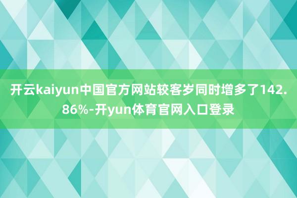 开云kaiyun中国官方网站较客岁同时增多了142.86%-开yun体育官网入口登录