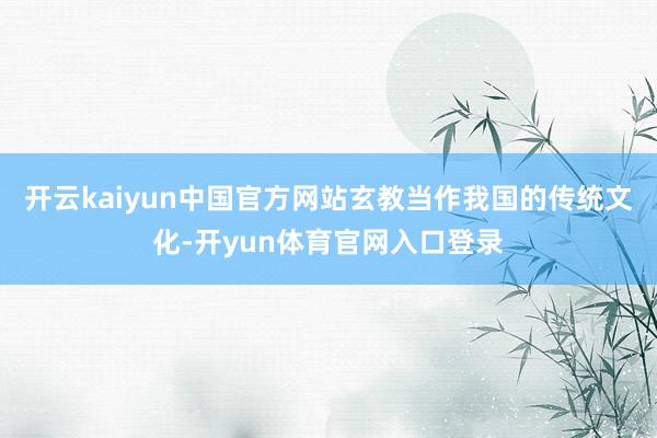 开云kaiyun中国官方网站玄教当作我国的传统文化-开yun体育官网入口登录