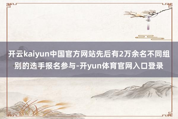 开云kaiyun中国官方网站先后有2万余名不同组别的选手报名参与-开yun体育官网入口登录
