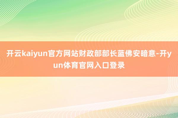 开云kaiyun官方网站财政部部长蓝佛安暗意-开yun体育官网入口登录