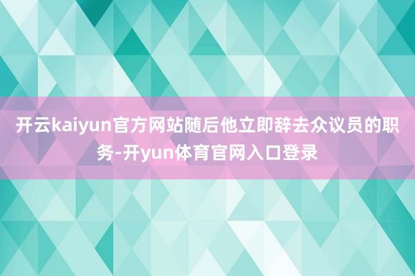 开云kaiyun官方网站随后他立即辞去众议员的职务-开yun体育官网入口登录