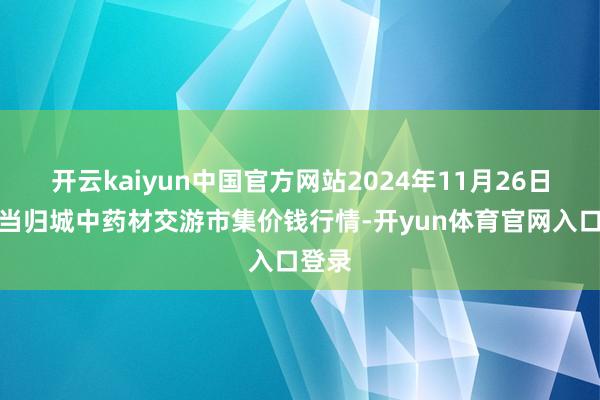 开云kaiyun中国官方网站2024年11月26日岷县当归城中药材交游市集价钱行情-开yun体育官网入口登录