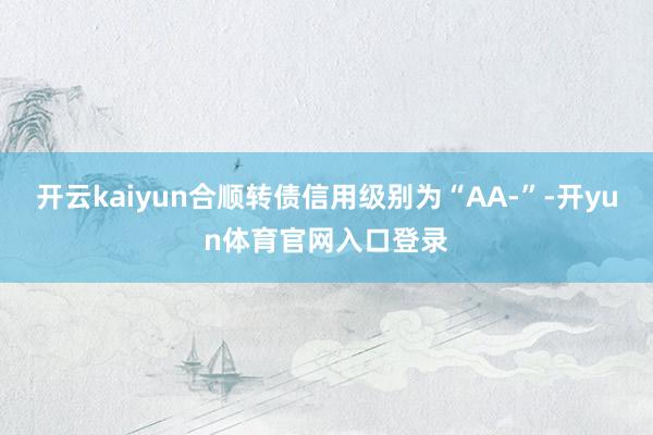 开云kaiyun合顺转债信用级别为“AA-”-开yun体育官网入口登录