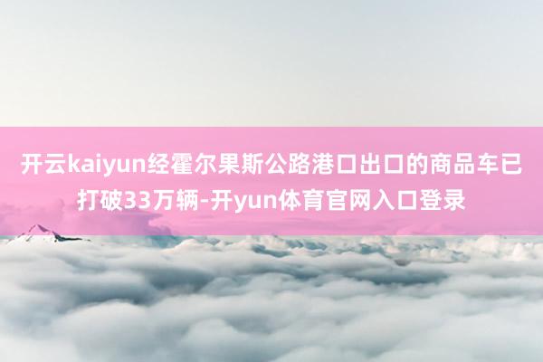 开云kaiyun经霍尔果斯公路港口出口的商品车已打破33万辆-开yun体育官网入口登录