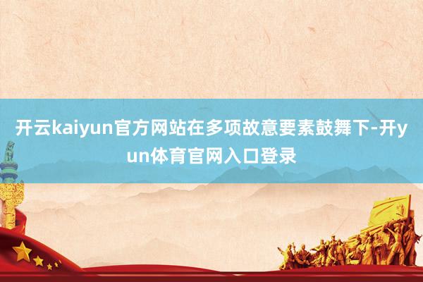 开云kaiyun官方网站在多项故意要素鼓舞下-开yun体育官网入口登录