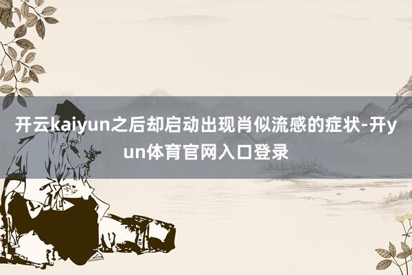 开云kaiyun之后却启动出现肖似流感的症状-开yun体育官网入口登录