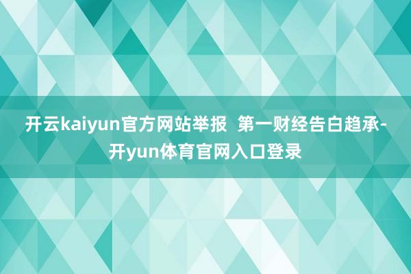 开云kaiyun官方网站举报  第一财经告白趋承-开yun体育官网入口登录
