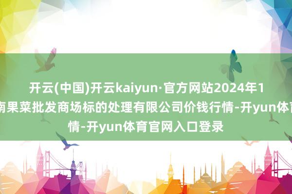 开云(中国)开云kaiyun·官方网站2024年12月7日广州江南果菜批发商场标的处理有限公司价钱行情-开yun体育官网入口登录