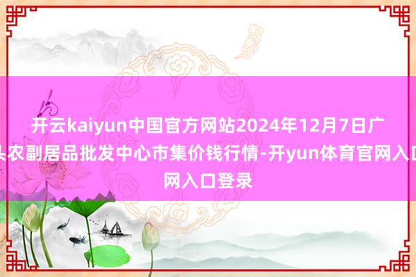 开云kaiyun中国官方网站2024年12月7日广东汕头农副居品批发中心市集价钱行情-开yun体育官网入口登录