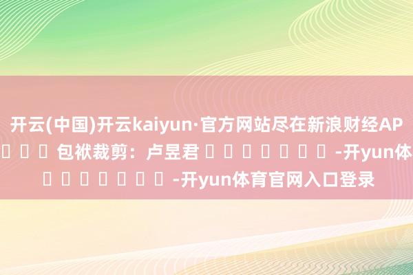 开云(中国)开云kaiyun·官方网站尽在新浪财经APP            						包袱裁剪：卢昱君 							-开yun体育官网入口登录