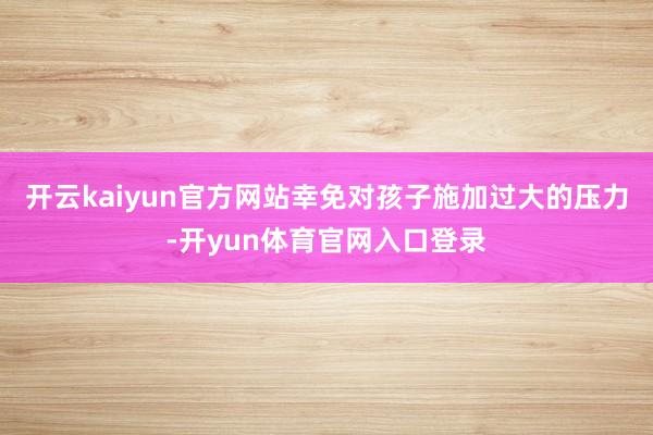 开云kaiyun官方网站幸免对孩子施加过大的压力-开yun体育官网入口登录