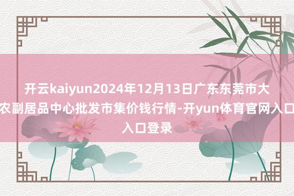 开云kaiyun2024年12月13日广东东莞市大京九农副居品中心批发市集价钱行情-开yun体育官网入口登录