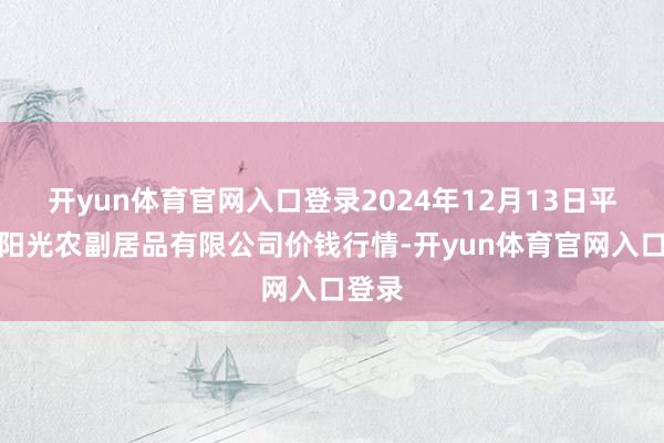 开yun体育官网入口登录2024年12月13日平凉新阳光农副居品有限公司价钱行情-开yun体育官网入口登录