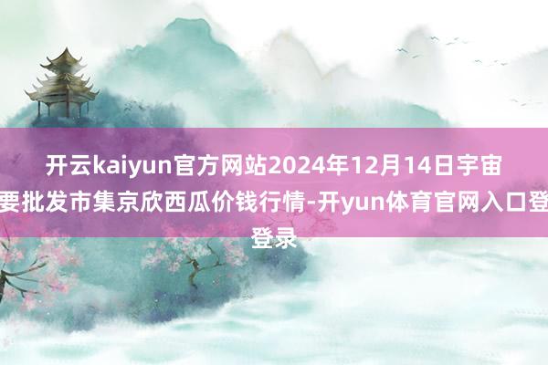 开云kaiyun官方网站2024年12月14日宇宙主要批发市集京欣西瓜价钱行情-开yun体育官网入口登录