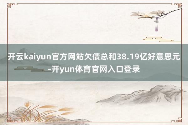 开云kaiyun官方网站欠债总和38.19亿好意思元-开yun体育官网入口登录