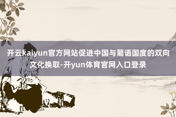 开云kaiyun官方网站促进中国与葡语国度的双向文化换取-开yun体育官网入口登录