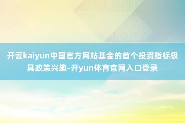 开云kaiyun中国官方网站基金的首个投资指标极具政策兴趣-开yun体育官网入口登录
