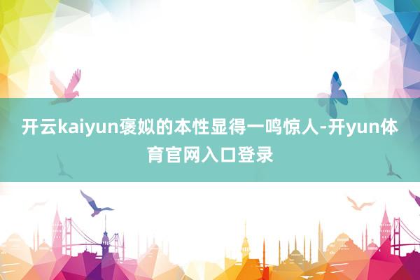 开云kaiyun褒姒的本性显得一鸣惊人-开yun体育官网入口登录