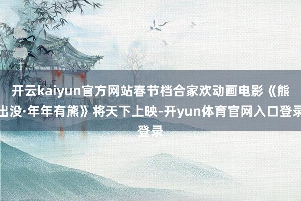 开云kaiyun官方网站春节档合家欢动画电影《熊出没·年年有熊》将天下上映-开yun体育官网入口登录