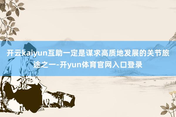 开云kaiyun互助一定是谋求高质地发展的关节旅途之一-开yun体育官网入口登录