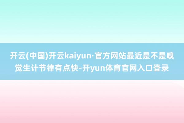 开云(中国)开云kaiyun·官方网站最近是不是嗅觉生计节律有点快-开yun体育官网入口登录
