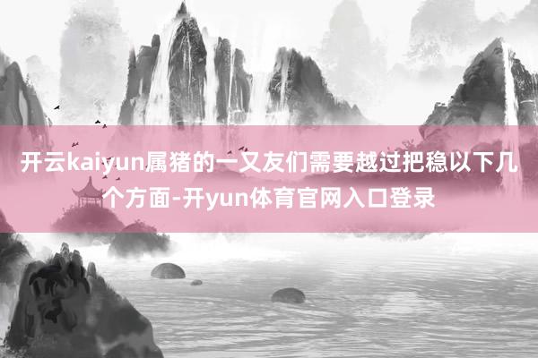 开云kaiyun属猪的一又友们需要越过把稳以下几个方面-开yun体育官网入口登录